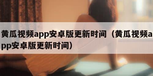 黄瓜视频app安卓版更新时间（黄瓜视频app安卓版更新时间）