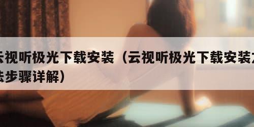 云视听极光下载安装（云视听极光下载安装方法步骤详解）