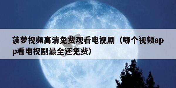 菠萝视频高清免费观看电视剧（哪个视频app看电视剧最全还免费）