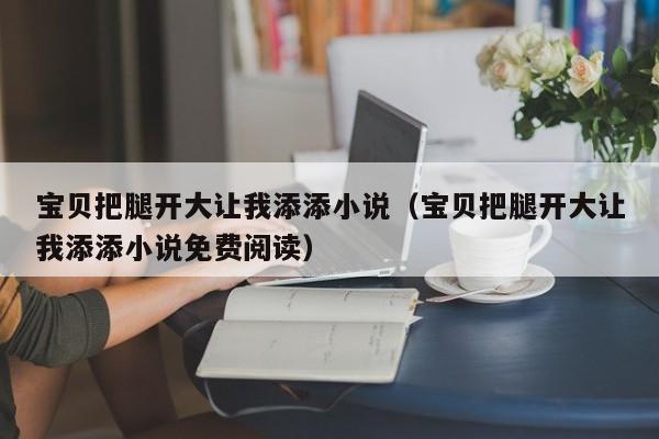 宝贝把腿开大让我添添小说（宝贝把腿开大让我添添小说免费阅读）