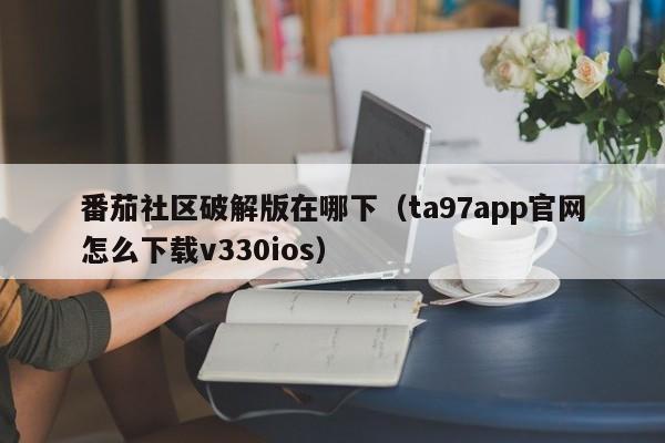 番茄社区破解版在哪下（ta97app官网怎么下载v330ios）