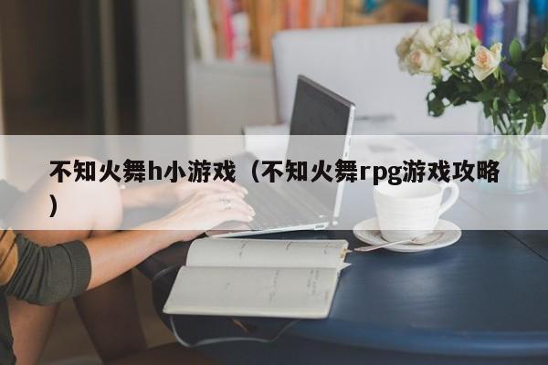 不知火舞h小游戏（不知火舞rpg游戏攻略）