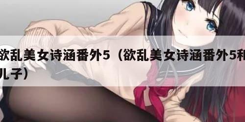 欲乱美女诗涵番外5（欲乱美女诗涵番外5和儿子）