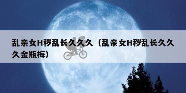 乱亲女H秽乱长久久久（乱亲女H秽乱长久久久金瓶梅）
