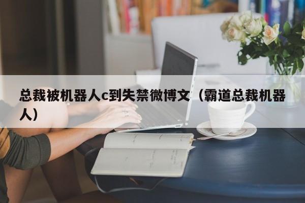 总裁被机器人c到失禁微博文（霸道总裁机器人）
