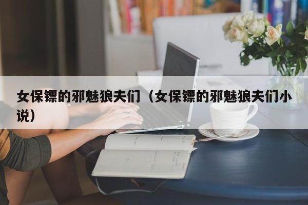 女保镖的邪魅狼夫们（女保镖的邪魅狼夫们小说）