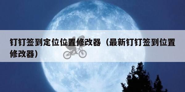 钉钉签到定位位置修改器（最新钉钉签到位置修改器）