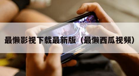 最懒影视下载最新版（最懒西瓜视频）