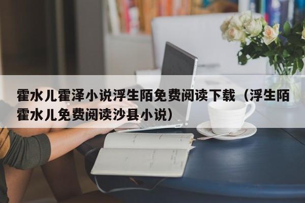 霍水儿霍泽小说浮生陌免费阅读下载（浮生陌霍水儿免费阅读沙县小说）