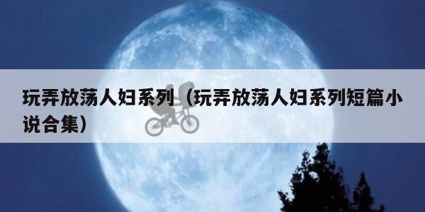 玩弄放荡人妇系列（玩弄放荡人妇系列短篇小说合集）