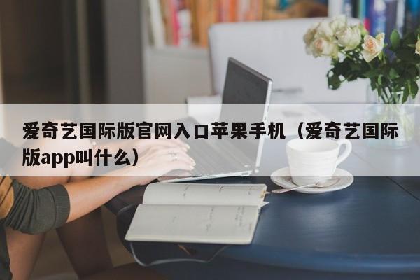 爱奇艺国际版官网入口苹果手机（爱奇艺国际版app叫什么）