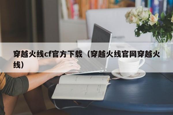 穿越火线cf官方下载（穿越火线官网穿越火线）