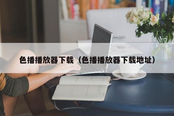 色播播放器下载（色播播放器下载地址）