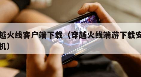 穿越火线客户端下载（穿越火线端游下载安装手机）