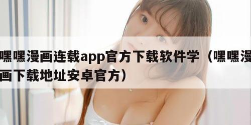 嘿嘿漫画连载app官方下载软件学（嘿嘿漫画下载地址安卓官方）