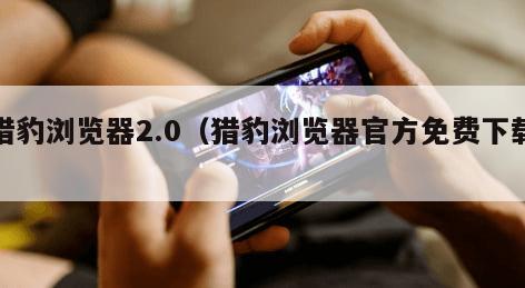 猎豹浏览器2.0（猎豹浏览器官方免费下载）