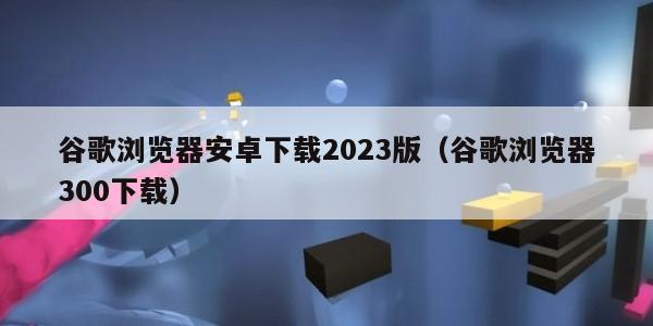 谷歌浏览器安卓下载2023版（谷歌浏览器300下载）