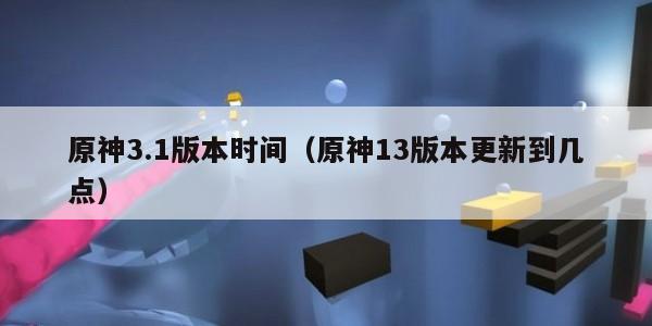 原神3.1版本时间（原神13版本更新到几点）