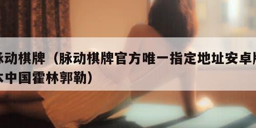 脉动棋牌（脉动棋牌官方唯一指定地址安卓版本中国霍林郭勒）